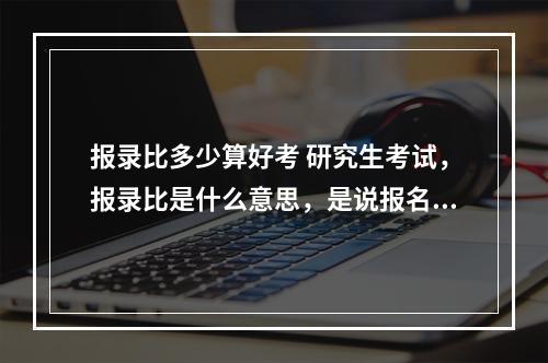 报录比多少算好考 研究生考试，报录比是什么意思，是说报名人数与录取人数的比，还是过线人数与录取人数比？