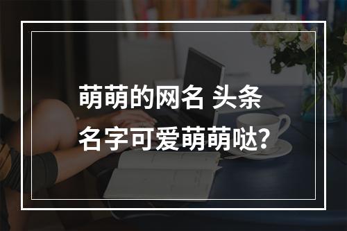 萌萌的网名 头条名字可爱萌萌哒？