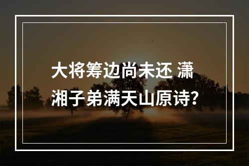 大将筹边尚未还 潇湘子弟满天山原诗？