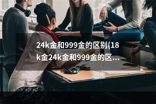 24k金和999金的区别(18k金24k金和999金的区别)