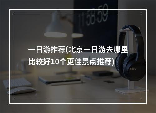 一日游推荐(北京一日游去哪里比较好10个更佳景点推荐)