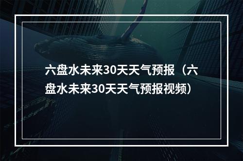 六盘水未来30天天气预报（六盘水未来30天天气预报视频）