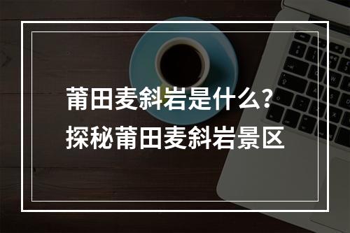 莆田麦斜岩是什么？探秘莆田麦斜岩景区