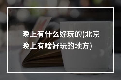 晚上有什么好玩的(北京晚上有啥好玩的地方)