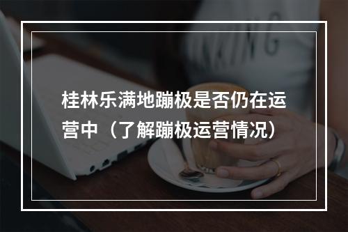 桂林乐满地蹦极是否仍在运营中（了解蹦极运营情况）