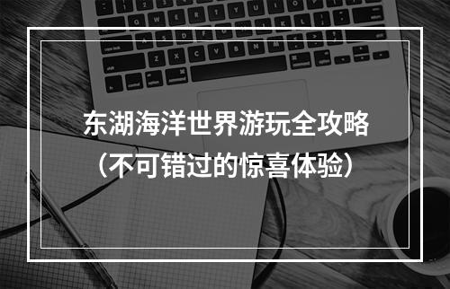 东湖海洋世界游玩全攻略（不可错过的惊喜体验）