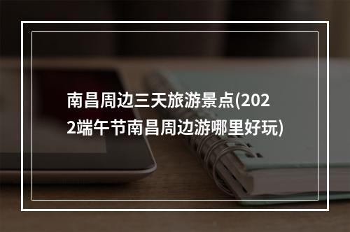 南昌周边三天旅游景点(2022端午节南昌周边游哪里好玩)