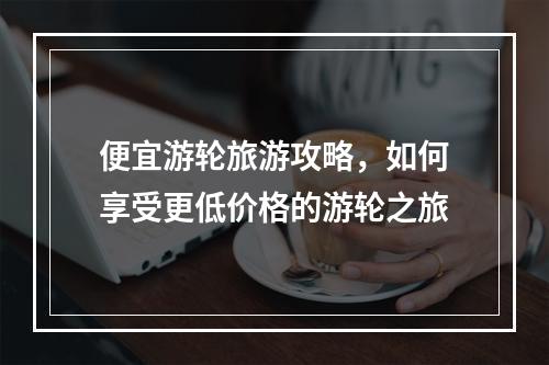 便宜游轮旅游攻略，如何享受更低价格的游轮之旅