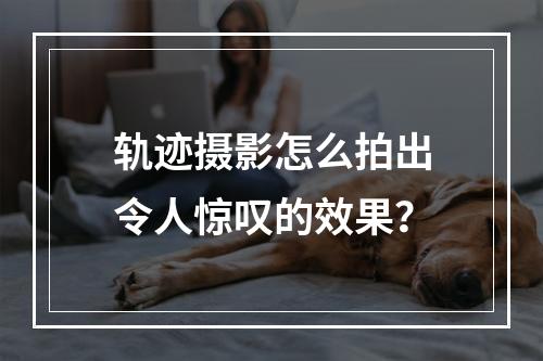 轨迹摄影怎么拍出令人惊叹的效果？