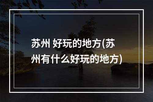 苏州 好玩的地方(苏州有什么好玩的地方)