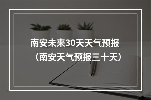 南安未来30天天气预报（南安天气预报三十天）