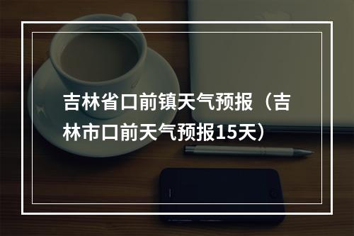 吉林省口前镇天气预报（吉林市口前天气预报15天）