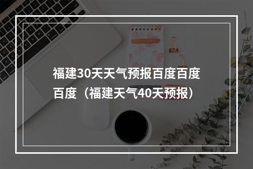 福建30天天气预报百度百度百度（福建天气40天预报）