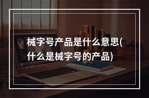 械字号产品是什么意思(什么是械字号的产品)