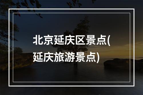 北京延庆区景点(延庆旅游景点)