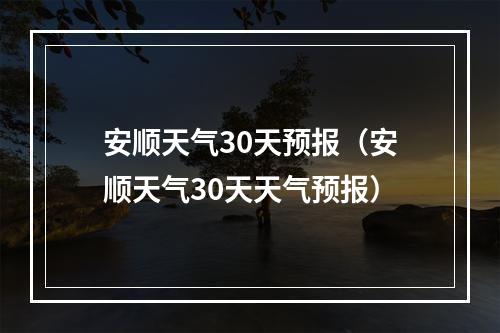 安顺天气30天预报（安顺天气30天天气预报）