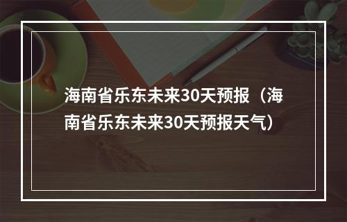 海南省乐东未来30天预报（海南省乐东未来30天预报天气）