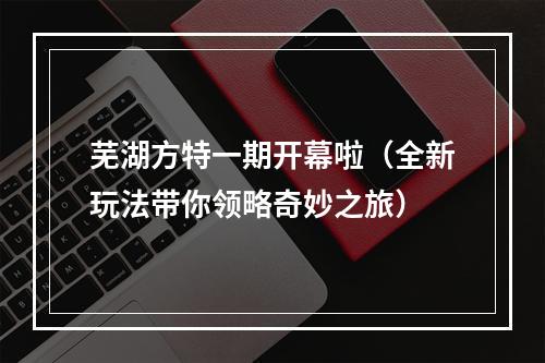 芜湖方特一期开幕啦（全新玩法带你领略奇妙之旅）