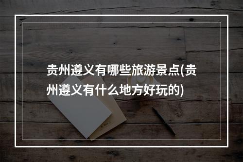 贵州遵义有哪些旅游景点(贵州遵义有什么地方好玩的)