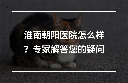 淮南朝阳医院怎么样？专家解答您的疑问