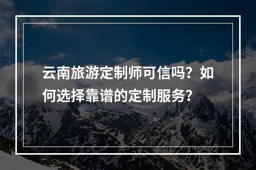 云南旅游定制师可信吗？如何选择靠谱的定制服务？