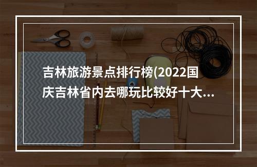 吉林旅游景点排行榜(2022国庆吉林省内去哪玩比较好十大秋季必去旅游景点)