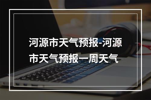 河源市天气预报-河源市天气预报一周天气