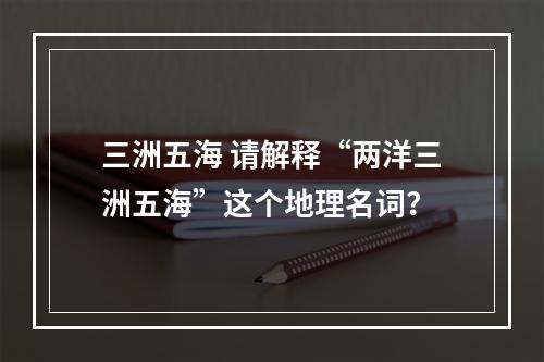 三洲五海 请解释“两洋三洲五海”这个地理名词？