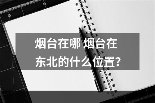 烟台在哪 烟台在东北的什么位置？