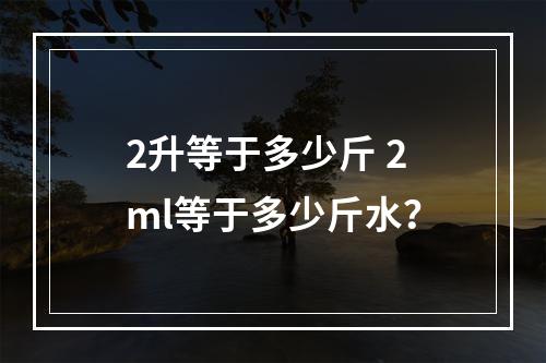 2升等于多少斤 2ml等于多少斤水？