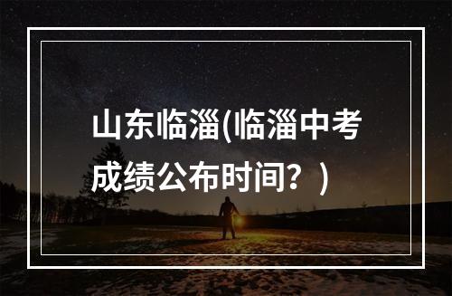 山东临淄(临淄中考成绩公布时间？)