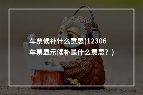 车票候补什么意思(12306车票显示候补是什么意思？)