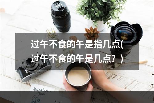 过午不食的午是指几点(过午不食的午是几点？)