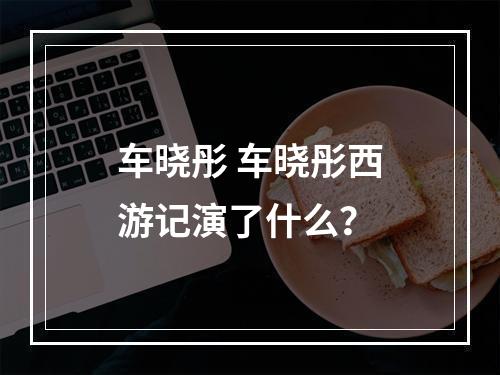 车晓彤 车晓彤西游记演了什么？