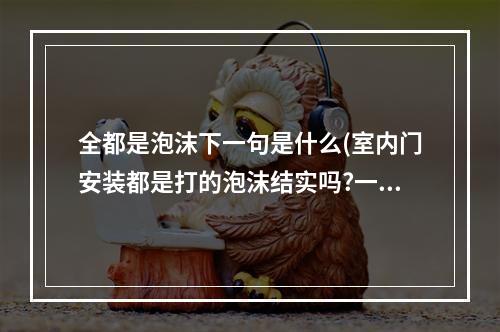 全都是泡沫下一句是什么(室内门安装都是打的泡沫结实吗?一个钉没有，门框全是泡沫粘的，泡沫不是填缝的吗，它有粘合力吗!好担？)