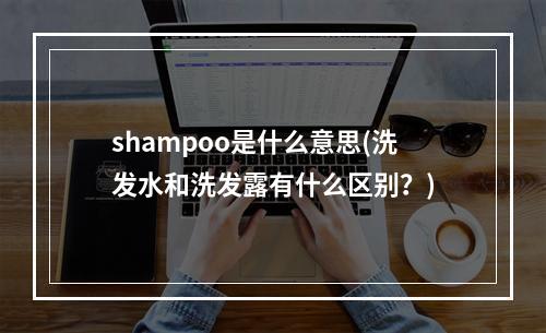 shampoo是什么意思(洗发水和洗发露有什么区别？)