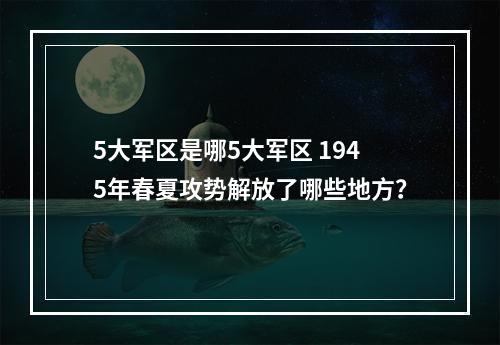 5大军区是哪5大军区 1945年春夏攻势解放了哪些地方？