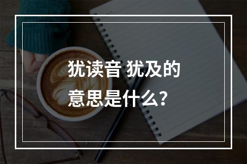 犹读音 犹及的意思是什么？