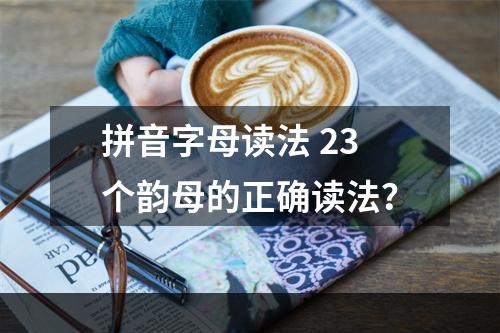 拼音字母读法 23个韵母的正确读法？