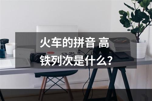 火车的拼音 高铁列次是什么？