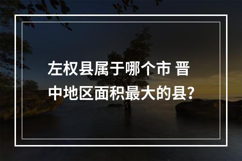 左权县属于哪个市 晋中地区面积最大的县？