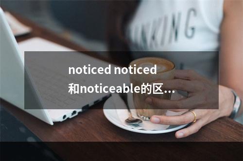 noticed noticed和noticeable的区别？