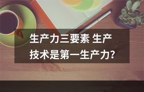 生产力三要素 生产技术是第一生产力？