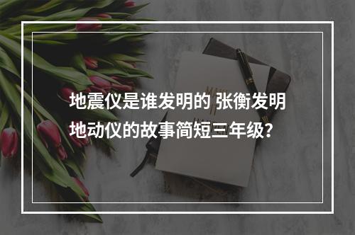 地震仪是谁发明的 张衡发明地动仪的故事简短三年级？