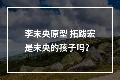 李未央原型 拓跋宏是未央的孩子吗？