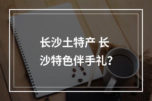 长沙土特产 长沙特色伴手礼？