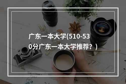 广东一本大学(510-530分广东一本大学推荐？)