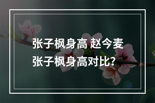 张子枫身高 赵今麦张子枫身高对比？