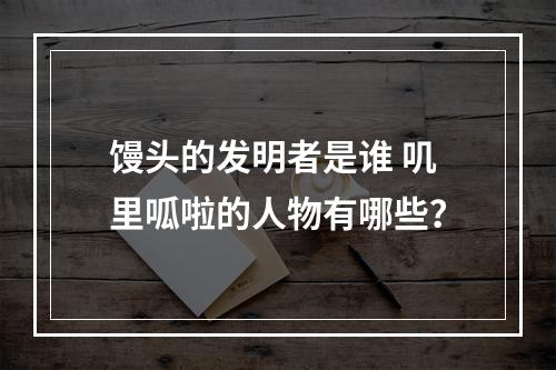 馒头的发明者是谁 叽里呱啦的人物有哪些？