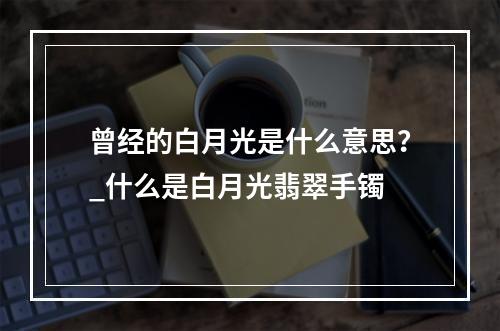 曾经的白月光是什么意思？_什么是白月光翡翠手镯